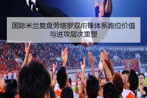国际米兰复盘劳塔罗双前锋体系跑位价值与进攻层次重塑
