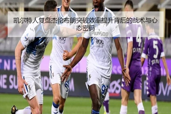 凯尔特人复盘杰伦布朗突破效率提升背后的战术与心态密码