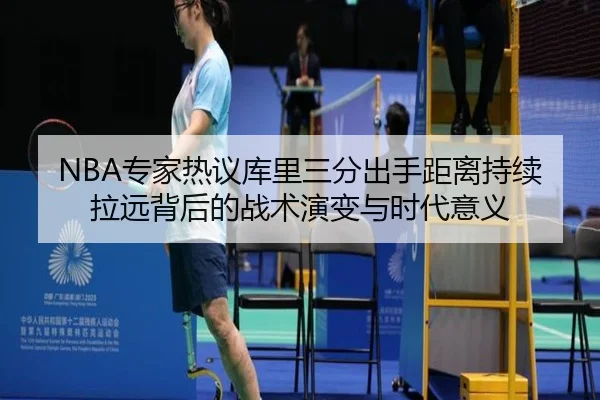 NBA专家热议库里三分出手距离持续拉远背后的战术演变与时代意义