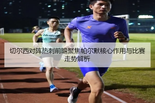 切尔西对阵热刺前瞻聚焦帕尔默核心作用与比赛走势解析