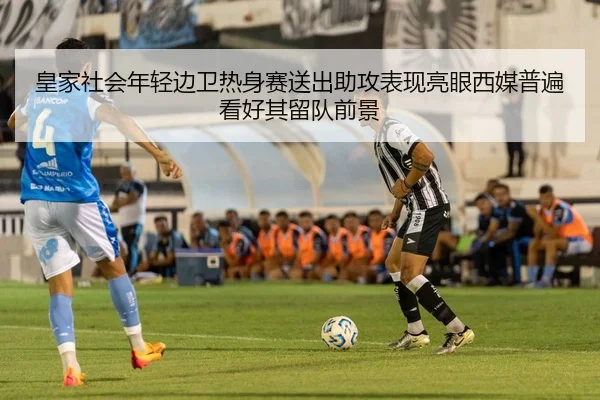 皇家社会年轻边卫热身赛送出助攻表现亮眼西媒普遍看好其留队前景
